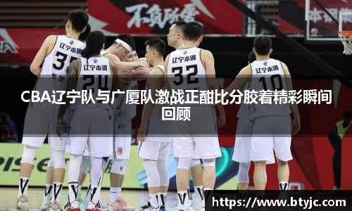CBA辽宁队与广厦队激战正酣比分胶着精彩瞬间回顾